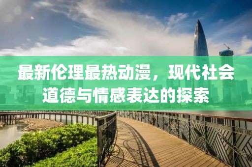 最新伦理最热动漫，现代社会道德与情感表达的探索