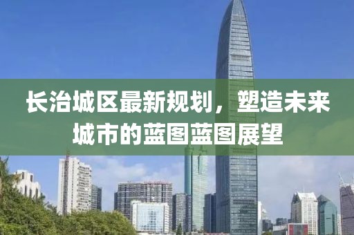 长治城区最新规划，塑造未来城市的蓝图蓝图展望