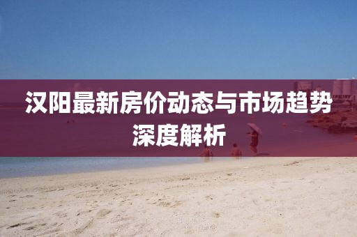 汉阳最新房价动态与市场趋势深度解析