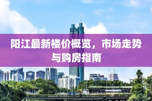 阳江最新楼价概览，市场走势与购房指南