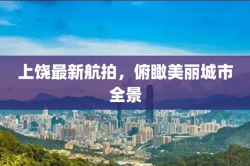 上饶最新航拍，俯瞰美丽城市全景
