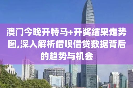 澳门今晚开特马+开奖结果走势图,深入解析借呗借贷数据背后的趋势与机会