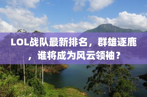 LOL战队最新排名，群雄逐鹿，谁将成为风云领袖？