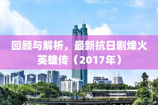 回顾与解析，最新抗日剧烽火英雄传（2017年）