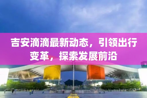 吉安滴滴最新动态，引领出行变革，探索发展前沿