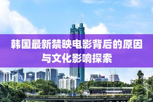韩国最新禁映电影背后的原因与文化影响探索
