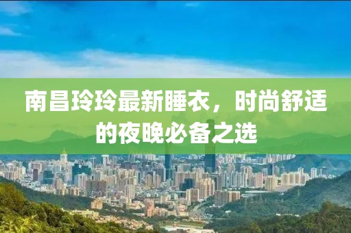 南昌玲玲最新睡衣，时尚舒适的夜晚必备之选