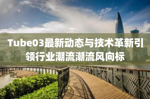 Tube03最新动态与技术革新引领行业潮流潮流风向标