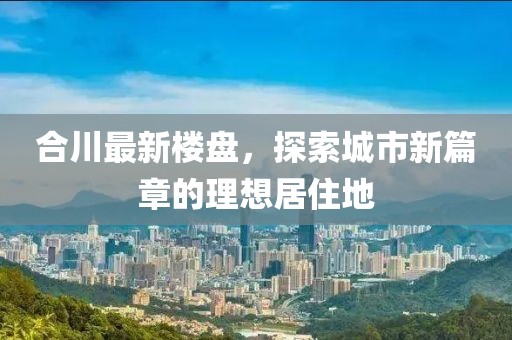 合川最新楼盘，探索城市新篇章的理想居住地