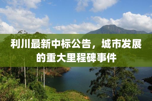 利川最新中标公告，城市发展的重大里程碑事件