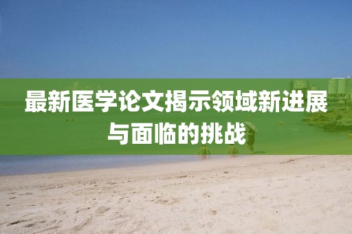 最新医学论文揭示领域新进展与面临的挑战