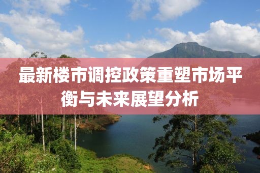 最新楼市调控政策重塑市场平衡与未来展望分析