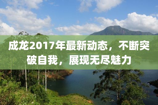 成龙2017年最新动态，不断突破自我，展现无尽魅力