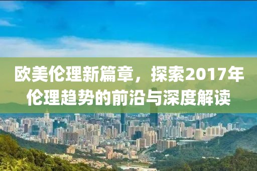 欧美伦理新篇章，探索2017年伦理趋势的前沿与深度解读