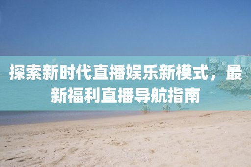 探索新时代直播娱乐新模式，最新福利直播导航指南