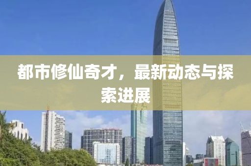 都市修仙奇才，最新动态与探索进展