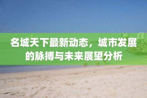 名城天下最新动态，城市发展的脉搏与未来展望分析