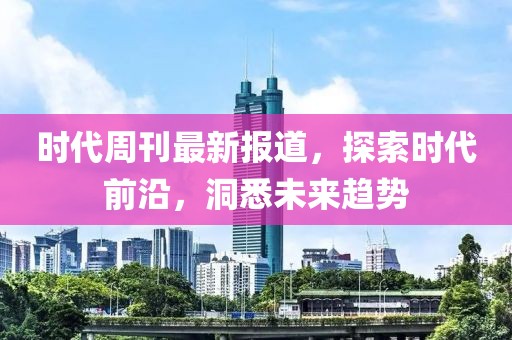时代周刊最新报道，探索时代前沿，洞悉未来趋势
