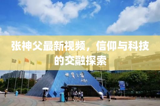 张神父最新视频，信仰与科技的交融探索
