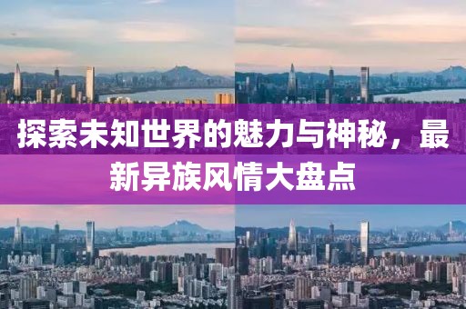 探索未知世界的魅力与神秘，最新异族风情大盘点