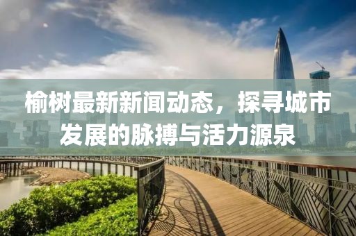 榆树最新新闻动态，探寻城市发展的脉搏与活力源泉