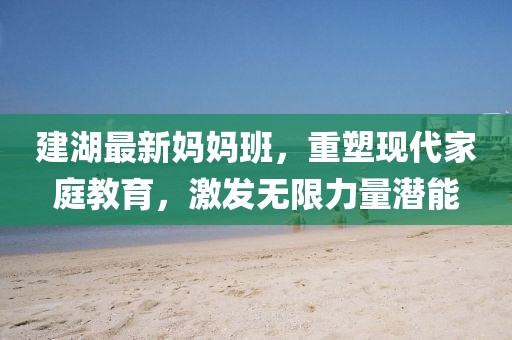 建湖最新妈妈班，重塑现代家庭教育，激发无限力量潜能
