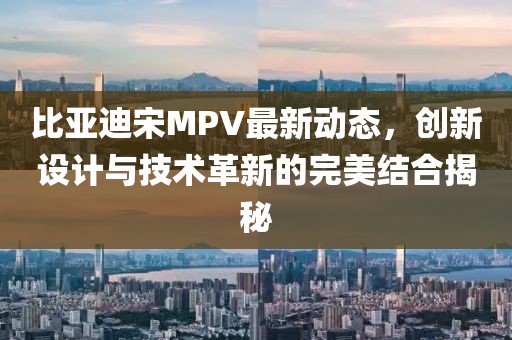 比亚迪宋MPV最新动态，创新设计与技术革新的完美结合揭秘
