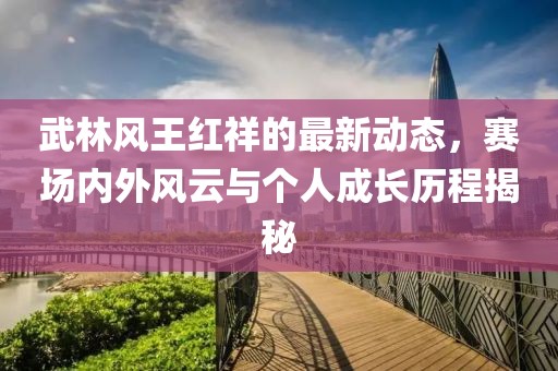 武林风王红祥的最新动态，赛场内外风云与个人成长历程揭秘