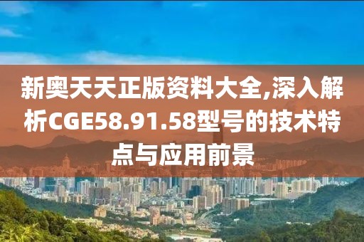 新奥天天正版资料大全,深入解析CGE58.91.58型号的技术特点与应用前景