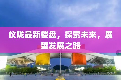 仪陇最新楼盘，探索未来，展望发展之路