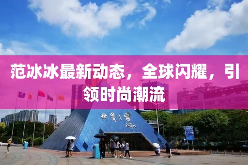范冰冰最新动态，全球闪耀，引领时尚潮流