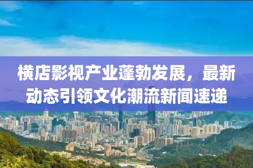 横店影视产业蓬勃发展，最新动态引领文化潮流新闻速递