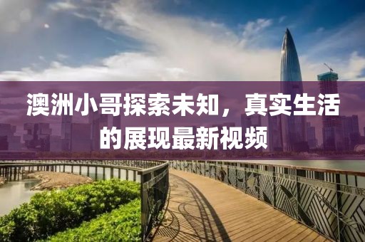 澳洲小哥探索未知，真实生活的展现最新视频