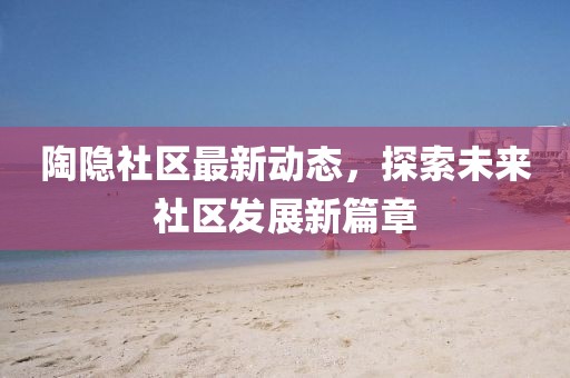 陶隐社区最新动态，探索未来社区发展新篇章