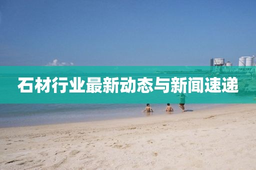 石材行业最新动态与新闻速递