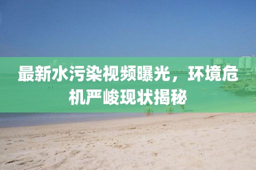 最新水污染视频曝光，环境危机严峻现状揭秘