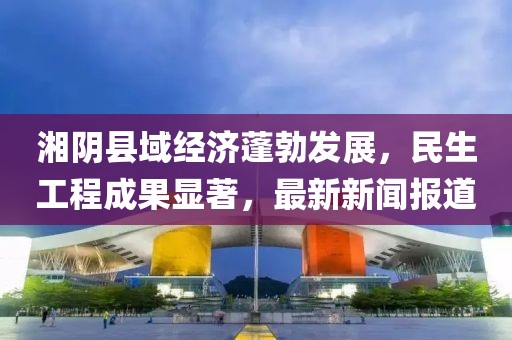 湘阴县域经济蓬勃发展，民生工程成果显著，最新新闻报道