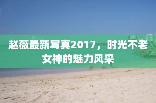 赵薇最新写真2017，时光不老女神的魅力风采