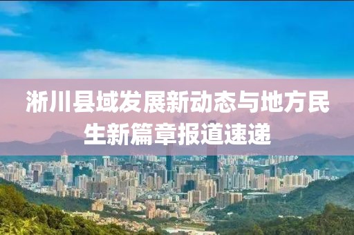 淅川县域发展新动态与地方民生新篇章报道速递