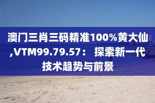 澳门三肖三码精准100%黄大仙,VTM99.79.57： 探索新一代技术趋势与前景
