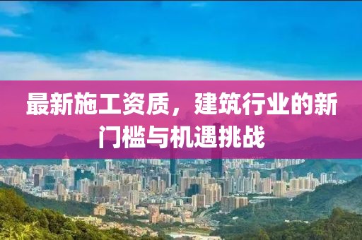最新施工资质，建筑行业的新门槛与机遇挑战