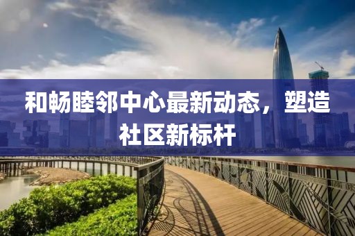 和畅睦邻中心最新动态，塑造社区新标杆