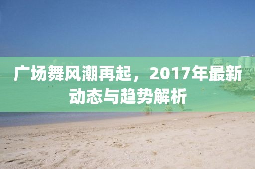 广场舞风潮再起，2017年最新动态与趋势解析