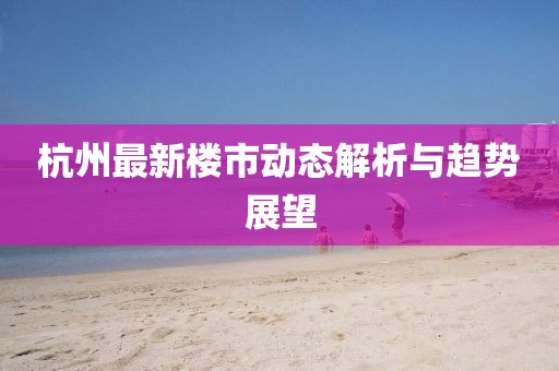 杭州最新楼市动态解析与趋势展望