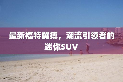 最新福特翼搏，潮流引领者的迷你SUV