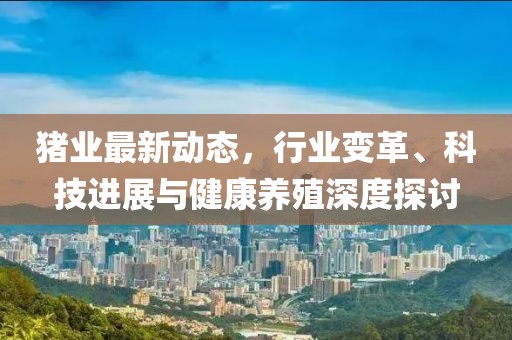 猪业最新动态，行业变革、科技进展与健康养殖深度探讨
