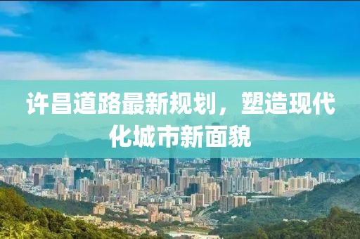 许昌道路最新规划，塑造现代化城市新面貌