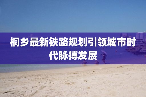 桐乡最新铁路规划引领城市时代脉搏发展