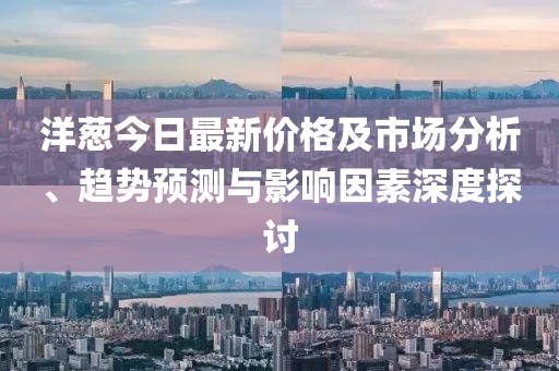 洋葱今日最新价格及市场分析、趋势预测与影响因素深度探讨
