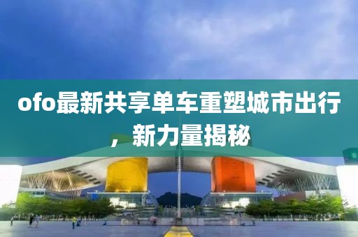 ofo最新共享单车重塑城市出行，新力量揭秘